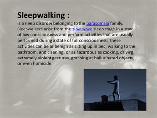 Sleepwalking :
is a sleep disorder belonging to the parasomnia family.
Sleepwalkers arise from the slow wave sleep stage in a state
of low consciousness and perform activities that are usually
performed during a state of full consciousness. These
activities can be as benign as sitting up in bed, walking to the
bathroom, and cleaning, or as hazardous as cooking, driving,
extremely violent gestures, grabbing at hallucinated objects,
or even homicide.
 