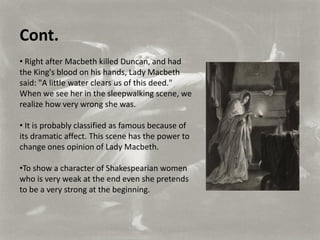 Cont.
• Right after Macbeth killed Duncan, and had
the King's blood on his hands, Lady Macbeth
said: "A little water clears us of this deed."
When we see her in the sleepwalking scene, we
realize how very wrong she was.

• It is probably classified as famous because of
its dramatic affect. This scene has the power to
change ones opinion of Lady Macbeth.

•To show a character of Shakespearian women
who is very weak at the end even she pretends
to be a very strong at the beginning.
 