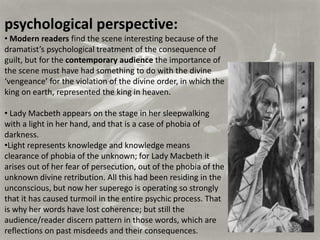 psychological perspective:
• Modern readers find the scene interesting because of the
dramatist’s psychological treatment of the consequence of
guilt, but for the contemporary audience the importance of
the scene must have had something to do with the divine
‘vengeance’ for the violation of the divine order, in which the
king on earth, represented the king in heaven.

• Lady Macbeth appears on the stage in her sleepwalking
with a light in her hand, and that is a case of phobia of
darkness.
•Light represents knowledge and knowledge means
clearance of phobia of the unknown; for Lady Macbeth it
arises out of her fear of persecution, out of the phobia of the
unknown divine retribution. All this had been residing in the
unconscious, but now her superego is operating so strongly
that it has caused turmoil in the entire psychic process. That
is why her words have lost coherence; but still the
audience/reader discern pattern in those words, which are
reflections on past misdeeds and their consequences.
 