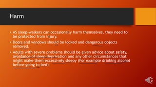 Harm
• AS sleep-walkers can occasionally harm themselves, they need to
be protected from injury.
• Doors and windows should be locked and dangerous objects
removed.
• Adults with severe problems should be given advice about safety,
avoidance of sleep deprivation and any other circumstances that
might make them excessively sleepy (For example drinking alcohol
before going to bed)
 