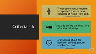 Criteria - A
The predominant symptom
is repeated (two or more)
episodes of rising from bed,
usually during the first third
of nocturnal sleep,
and waking about for
between several minutes
and half an hour.
 