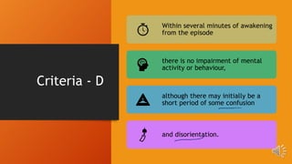 Criteria - D
Within several minutes of awakening
from the episode
there is no impairment of mental
activity or behaviour,
although there may initially be a
short period of some confusion
and disorientation.
 