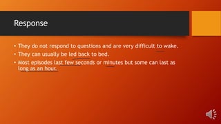 Response
• They do not respond to questions and are very difficult to wake.
• They can usually be led back to bed.
• Most episodes last few seconds or minutes but some can last as
long as an hour.
 