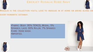 Eberjey Rosalia Robe Navy
Rosalia is the collection you'll love to indulge in at home or bring along on
every romantic getaway.
•Fabric: Body: 95% TENCEL Modal, 5%
Spandex; Lace: 93% Nylon, 7% Spandex
•Care: Hand wash.
•Imported.
138
 