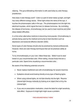10
relaxing. This groundbreaking information is still used today by color therapy
practitioners.
How does it color therapy work? Color is a part of what makes up light, and light
has many different energy waves. When light enters the retina of the eye, it
touches the photoreceptor cells in the eye. The photoreceptors turn the light into
electrical impulses, which signal the brain to release hormones. By controlling
the release of hormones, chromatherapy can be used to treat insomnia and other
sleep-related difficulties.
In a time when alternative medicine is becoming more popular, Chromatherapy is
actively being used by the medical community to treat disorders such as
depression and seasonal affective disorder (SAD).
Some types of color therapy should only be practiced by trained professionals.
However, there are color therapy techniques that can be practices safely at
home.
To try chromatheraphy on your own, follow these tips. Select hues to wear
based on your recommended color. When eating, choose foods that are a
particular color. Spend time visualizing a recommended color.
Be aware of the following potential concerns:
 Never replace traditional care with chromatherapy for severe insomnia.
 Epileptics should avoid looking directly at any type of flashing lights.
 When using colored lights, do not look directly into the light. Receive
colored light therapy indirectly by looking at an object that is lit by the
colored light.
 If you are on prescription medication, check the label for a light sensitivity
side effect. Exposure to bright light might cause a problem.
FIND ASSURED RESULT HERE
 