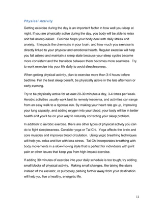 11
Physical Activity
Getting exercise during the day is an important factor in how well you sleep at
night. If you are physically active during the day, you body will be able to relax
and fall asleep easier. Exercise helps your body deal with daily stress and
anxiety. It impacts the chemicals in your brain, and how much you exercise is
directly linked to your physical and emotional health. Regular exercise will help
you fall asleep and maintain a sleep state because your sleep cycles become
more consistent and the transition between them becomes more seamless. Try
to work exercise into your life daily to avoid sleeplessness.
When getting physical activity, plan to exercise more than 3-4 hours before
bedtime. For the best sleep benefit, be physically active in the late afternoon or
early evening.
Try to be physically active for at least 20-30 minutes a day, 3-4 times per week.
Aerobic activities usually work best to remedy insomnia, and activities can range
from an easy walk to a rigorous run. By making your heart rate go up, improving
your lung capacity, and adding oxygen into your blood, your body will be in better
health and you’ll be on your way to naturally correcting your sleep problem.
In addition to aerobic exercise, there are other types of physical activity you can
do to fight sleeplessness. Consider yoga or Tai Chi. Yoga affects the brain and
core muscles and improves blood circulation. Using yogic breathing techniques
will help you relax and live with less stress. Tai Chi incorporates breathing with
body movements in a slow-moving style that is perfect for individuals with joint
pain or other issues that keep you from high-impact exercise.
If adding 30 minutes of exercise into your daily schedule is too tough, try adding
small blocks of physical activity. Making small changes, like taking the stairs
instead of the elevator, or purposely parking further away from your destination
will help you live a healthy, energetic life.
 
