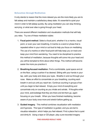 12
Relaxation through Meditation
It only stands to reason that the more relaxed you are the more likely you are to
fall asleep and maintain a satisfactory sleep state. It’s essential to quiet your
mind in order to fall asleep quickly. By using meditation you can stop thinking,
worrying, or what ever else is going through your head.
There are several different meditation and visualization methods that will help
you relax. Try one of these meditation styles:
1. Focal point method. Select a focal point, whether it is a mantra, visual
point, or even your own breathing. A mantra is a word or phase that is
repeated either in your mind or out loud to help you focus on meditating.
The use of a mantra or other focal point will help keep you on track and
keep your mind from wandering. You need to be disciplined to practice
this method of meditation, because thoughts will come into your head and
you will be tempted to think about other things. This method will become
easier the more you practice it.
2. Breathing-focused meditation. Find a comfortable, quiet space and sit
on the floor, using a cushion if so desired. Sitting with your hands in your
lap, calm your body and close your eyes. Breathe in and out through your
nose. Make an effort to concentrate on your breathing, counting each
breath in and out until you reach ten. Continue counting in groups of ten
until you begin to feel relaxed. Empty your mind of everything and
concentrate only on counting as you inhale and exhale. If thoughts enter
your mind, acknowledge that they are there and let them go, again
focusing on your breath. When you have finished meditating, become
aware of your body once more and stretch before getting up.
3. Guided imagery. This method combines visualization with meditation
and hypnosis. This type of meditation is guided, and you are led to
visualize relaxation, which helps you feel relaxed. Find a place that is quiet
and dimly lit. Using a tape or CD player, play a pre-recorded imagery
FIND ASSURED RESULT HERE
 