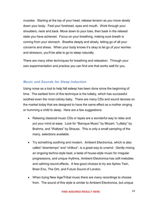 14
muscles. Starting at the top of your head, release tension as you move slowly
down your body. Feel your forehead, eyes and mouth. Work through your
shoulders, neck and back. Move down to your toes, then bask in the relaxed
state you have achieved. Focus on your breathing, making sure breath is
coming from your stomach. Breathe deeply and slowly, letting go of all your
concerns and stress. When your body knows it’s okay to let go of your worries
and stressors, you’ll be able to go to sleep naturally.
There are many other techniques for breathing and relaxation. Through your
own experimentation and practice you can find one that works well for you.
Music and Sounds for Sleep Induction
Using noise as a tool to help fall asleep has been done since the beginning of
time. The earliest form of this technique is the lullaby, which has successful
soothed even the most colicky baby. There are many CDs and sound devices on
the market today that are designed to have the same effect as a mother singing
or humming a child to sleep. Here are a few suggestions:
 Relaxing classical music CDs or tapes are a wonderful way to relax and
put your mind at ease. Look for “Baroque Music” by Mozart, “Lullaby” by
Brahms, and “Waltzes” by Strauss. This is only a small sampling of the
many, selections available.
 Try something soothing and modern. Ambient Electronica, which is also
called “downtempo” and “chillout”, is a great way to unwind. Gently mixing
an ongoing techno-style beat, a taste of house-style music for irregular
progressions, and unique rhythms, Ambient Electronica has soft melodies
and calming sound effects. A few good choices to try are Aphex Twin,
Brian Eno, The Orb, and Future Sound of London.
 When trying New Age/Tribal music there are many recordings to choose
from. The sound of this style is similar to Ambient Electronica, but unique
FIND ASSURED RESULT HERE
 