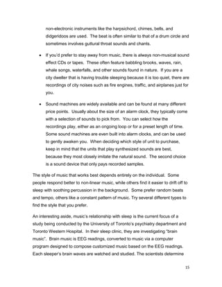 15
non-electronic instruments like the harpsichord, chimes, bells, and
didgeridoos are used. The beat is often similar to that of a drum circle and
sometimes involves guttural throat sounds and chants.
 If you’d prefer to stay away from music, there is always non-musical sound
effect CDs or tapes. These often feature babbling brooks, waves, rain,
whale songs, waterfalls, and other sounds found in nature. If you are a
city dweller that is having trouble sleeping because it is too quiet, there are
recordings of city noises such as fire engines, traffic, and airplanes just for
you.
 Sound machines are widely available and can be found at many different
price points. Usually about the size of an alarm clock, they typically come
with a selection of sounds to pick from. You can select how the
recordings play, either as an ongoing loop or for a preset length of time.
Some sound machines are even built into alarm clocks, and can be used
to gently awaken you. When deciding which style of unit to purchase,
keep in mind that the units that play synthesized sounds are best,
because they most closely imitate the natural sound. The second choice
is a sound device that only pays recorded samples.
The style of music that works best depends entirely on the individual. Some
people respond better to non-linear music, while others find it easier to drift off to
sleep with soothing percussion in the background. Some prefer random beats
and tempo, others like a constant pattern of music. Try several different types to
find the style that you prefer.
An interesting aside, music’s relationship with sleep is the current focus of a
study being conducted by the University of Toronto’s psychiatry department and
Toronto Western Hospital. In their sleep clinic, they are investigating “brain
music”. Brain music is EEG readings, converted to music via a computer
program designed to compose customized music based on the EEG readings.
Each sleeper’s brain waves are watched and studied. The scientists determine
 