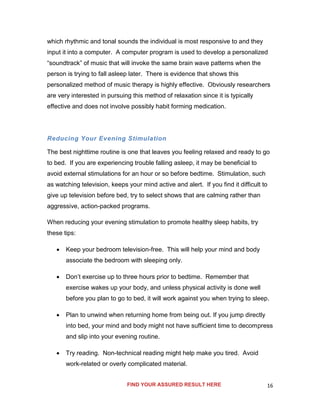 16
which rhythmic and tonal sounds the individual is most responsive to and they
input it into a computer. A computer program is used to develop a personalized
“soundtrack” of music that will invoke the same brain wave patterns when the
person is trying to fall asleep later. There is evidence that shows this
personalized method of music therapy is highly effective. Obviously researchers
are very interested in pursuing this method of relaxation since it is typically
effective and does not involve possibly habit forming medication.
Reducing Your Evening Stimulation
The best nighttime routine is one that leaves you feeling relaxed and ready to go
to bed. If you are experiencing trouble falling asleep, it may be beneficial to
avoid external stimulations for an hour or so before bedtime. Stimulation, such
as watching television, keeps your mind active and alert. If you find it difficult to
give up television before bed, try to select shows that are calming rather than
aggressive, action-packed programs.
When reducing your evening stimulation to promote healthy sleep habits, try
these tips:
 Keep your bedroom television-free. This will help your mind and body
associate the bedroom with sleeping only.
 Don’t exercise up to three hours prior to bedtime. Remember that
exercise wakes up your body, and unless physical activity is done well
before you plan to go to bed, it will work against you when trying to sleep.
 Plan to unwind when returning home from being out. If you jump directly
into bed, your mind and body might not have sufficient time to decompress
and slip into your evening routine.
 Try reading. Non-technical reading might help make you tired. Avoid
work-related or overly complicated material.
FIND YOUR ASSURED RESULT HERE
 