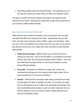 17
 Avoid falling asleep without turning off the light. This will wake you up in
the night and disturb your sleep cycles, as well as you bedtime routine.
The goal is to define the fine line between stimulation and relaxation when
deciding how to unwind. Being able to easily relax at night will be paramount to
your success in falling asleep naturally.
Stay Away from Internal Stimulants
While there are many external stimulates in your environment, there are also
stimulants that affect your body from the inside. Impacting the way you feel,
think, and relax, these products contain caffeine, sugar, and chemicals. While
you don’t need to completely remove these items from your diet, you do need to
pay attention and be sure not to ingest them after dinnertime to avoid difficulty
falling asleep.
 Caffeinated beverages. Caffeine wakes up your body and mind by
raising your heart rate. Since it has this effect, it is considered a stimulant.
Coffee, colas, teas, and chocolate beverages contain caffeine. Have your
last caffeinated beverage at least 3-4 hours prior to bedtime to avoid
having difficulty sleeping.
 Chocolate. Chocolate has caffeine and sugar, both of which are
stimulants that will keep you from having a restful night’s sleep. Do not
have chocolate for 2-3 hours prior to bedtime.
 Alcohol. While alcoholic beverages might make you feel tired and help
you fall asleep, the sleep is typically not restful. For example, you might
find yourself waking up in the middle of the night feeling dehydrated, then
have trouble falling back to sleep. As with any other medication that can
become addictive, you do not want to create a nightly dependency on
alcohol to fall asleep at night.
 