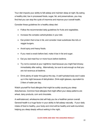 19
Your diet impacts your ability to fall asleep and maintain sleep at night. By eating
a healthy diet, low in processed foods, sugar, fat, and preservatives, you may
find that you can stop the cycle of insomnia and improve your overall health.
Consider these guidelines for a healthy sleep diet:
 Follow the recommended daily guidelines for fruits and vegetables.
 Increase the complex carbohydrates in your diet.
 Eat protein that is low in fat, and consider meat substitutes like tofu or
veggie burgers.
 Avoid spicy and heavy foods.
 If you need a snack before bed, make it low in fat and sugar.
 Eat you last meal four or more hours before bedtime.
 Try not to overeat at your nighttime meal because you might feel drowsy
immediately after eating. Alternatively, be sure to eat enough so that you
are not ravenous at bedtime.
 Drink plenty of water throughout the day. A well hydrated body won’t wake
up in the night because of dehydration. Drink eight glasses, equivalent to
2 liters of water per day.
Watch yourself for food allergies that might be subtly causing you sleep
disturbances. Common food allergies that might affect your sleep patterns are
wheat, dairy products, corn and chocolate.
A well-balanced, wholesome diet will help you be a healthier person overall.
General health is a huge factor in your ability to fall asleep naturally. If your daily
intake of food is healthy, your body and mind will be healthy and well-nourished,
helping you sleep deeply without waking in the night.
CLICK HERE AND SEE THE ASSURED RESULT
 