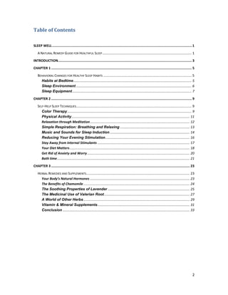 2
Table of Contents
SLEEP WELL.............................................................................................................................................. 1
A NATURAL REMEDY GUIDE FOR HEALTHFUL SLEEP............................................................................................... 1
INTRODUCTION........................................................................................................................................ 3
CHAPTER 1 ............................................................................................................................................... 5
BEHAVIORAL CHANGES FOR HEALTHY SLEEP HABITS .............................................................................................. 5
Habits at Bedtime.............................................................................................................................. 5
Sleep Environment ........................................................................................................................... 6
Sleep Equipment............................................................................................................................... 7
CHAPTER 2 ............................................................................................................................................... 9
SELF-HELP SLEEP TECHNIQUES........................................................................................................................... 9
Color Therapy .................................................................................................................................... 9
Physical Activity.............................................................................................................................. 11
Relaxation through Meditation.......................................................................................................... 12
Simple Respiration: Breathing and Relaxing .......................................................................... 13
Music and Sounds for Sleep Induction..................................................................................... 14
Reducing Your Evening Stimulation.......................................................................................... 16
Stay Away from Internal Stimulants .................................................................................................. 17
Your Diet Matters................................................................................................................................ 18
Get Rid of Anxiety and Worry............................................................................................................. 20
Bath time............................................................................................................................................. 21
CHAPTER 3 ............................................................................................................................................. 23
HERBAL REMEDIES AND SUPPLEMENTS.............................................................................................................. 23
Your Body’s Natural Hormones .......................................................................................................... 23
The Benefits of Chamomile ................................................................................................................. 24
The Soothing Properties of Lavender ....................................................................................... 25
The Medicinal Use of Valerian Root........................................................................................... 27
A World of Other Herbs................................................................................................................. 29
Vitamin & Mineral Supplements.................................................................................................. 31
Conclusion ....................................................................................................................................... 33
 