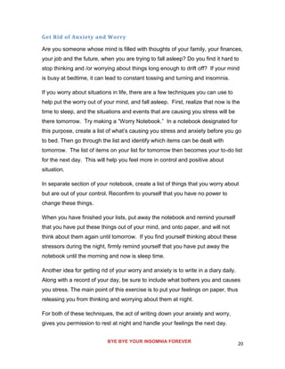 20
Get Rid of Anxiety and Worry
Are you someone whose mind is filled with thoughts of your family, your finances,
your job and the future, when you are trying to fall asleep? Do you find it hard to
stop thinking and /or worrying about things long enough to drift off? If your mind
is busy at bedtime, it can lead to constant tossing and turning and insomnia.
If you worry about situations in life, there are a few techniques you can use to
help put the worry out of your mind, and fall asleep. First, realize that now is the
time to sleep, and the situations and events that are causing you stress will be
there tomorrow. Try making a “Worry Notebook.” In a notebook designated for
this purpose, create a list of what’s causing you stress and anxiety before you go
to bed. Then go through the list and identify which items can be dealt with
tomorrow. The list of items on your list for tomorrow then becomes your to-do list
for the next day. This will help you feel more in control and positive about
situation.
In separate section of your notebook, create a list of things that you worry about
but are out of your control. Reconfirm to yourself that you have no power to
change these things.
When you have finished your lists, put away the notebook and remind yourself
that you have put these things out of your mind, and onto paper, and will not
think about them again until tomorrow. If you find yourself thinking about these
stressors during the night, firmly remind yourself that you have put away the
notebook until the morning and now is sleep time.
Another idea for getting rid of your worry and anxiety is to write in a diary daily.
Along with a record of your day, be sure to include what bothers you and causes
you stress. The main point of this exercise is to put your feelings on paper, thus
releasing you from thinking and worrying about them at night.
For both of these techniques, the act of writing down your anxiety and worry,
gives you permission to rest at night and handle your feelings the next day.
BYE BYE YOUR INSOMNIA FOREVER
 