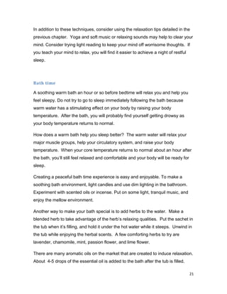 21
In addition to these techniques, consider using the relaxation tips detailed in the
previous chapter. Yoga and soft music or relaxing sounds may help to clear your
mind. Consider trying light reading to keep your mind off worrisome thoughts. If
you teach your mind to relax, you will find it easier to achieve a night of restful
sleep.
Bath time
A soothing warm bath an hour or so before bedtime will relax you and help you
feel sleepy. Do not try to go to sleep immediately following the bath because
warm water has a stimulating effect on your body by raising your body
temperature. After the bath, you will probably find yourself getting drowsy as
your body temperature returns to normal.
How does a warm bath help you sleep better? The warm water will relax your
major muscle groups, help your circulatory system, and raise your body
temperature. When your core temperature returns to normal about an hour after
the bath, you’ll still feel relaxed and comfortable and your body will be ready for
sleep.
Creating a peaceful bath time experience is easy and enjoyable. To make a
soothing bath environment, light candles and use dim lighting in the bathroom.
Experiment with scented oils or incense. Put on some light, tranquil music, and
enjoy the mellow environment.
Another way to make your bath special is to add herbs to the water. Make a
blended herb to take advantage of the herb’s relaxing qualities. Put the sachet in
the tub when it’s filling, and hold it under the hot water while it steeps. Unwind in
the tub while enjoying the herbal scents. A few comforting herbs to try are
lavender, chamomile, mint, passion flower, and lime flower.
There are many aromatic oils on the market that are created to induce relaxation.
About 4-5 drops of the essential oil is added to the bath after the tub is filled.
 