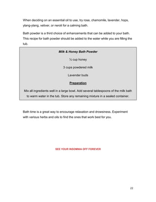 22
When deciding on an essential oil to use, try rose, chamomile, lavender, hops,
ylang-ylang, vetiver, or neroli for a calming bath.
Bath powder is a third choice of enhancements that can be added to your bath.
This recipe for bath powder should be added to the water while you are filling the
tub.
Milk & Honey Bath Powder
½ cup honey
3 cups powdered milk
Lavender buds
Preparation
Mix all ingredients well in a large bowl. Add several tablespoons of the milk bath
to warm water in the tub. Store any remaining mixture in a sealed container.
Bath time is a great way to encourage relaxation and drowsiness. Experiment
with various herbs and oils to find the ones that work best for you.
SEE YOUR INSOMNIA OFF FOREVER
 
