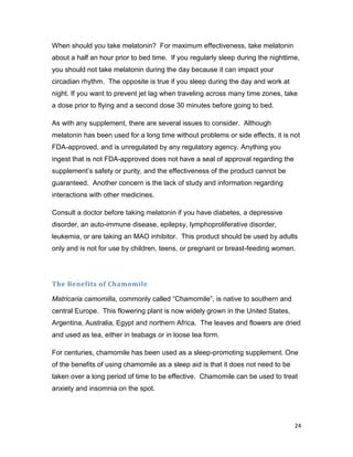 24
When should you take melatonin? For maximum effectiveness, take melatonin
about a half an hour prior to bed time. If you regularly sleep during the nighttime,
you should not take melatonin during the day because it can impact your
circadian rhythm. The opposite is true if you sleep during the day and work at
night. If you want to prevent jet lag when traveling across many time zones, take
a dose prior to flying and a second dose 30 minutes before going to bed.
As with any supplement, there are several issues to consider. Although
melatonin has been used for a long time without problems or side effects, it is not
FDA-approved, and is unregulated by any regulatory agency. Anything you
ingest that is not FDA-approved does not have a seal of approval regarding the
supplement’s safety or purity, and the effectiveness of the product cannot be
guaranteed. Another concern is the lack of study and information regarding
interactions with other medicines.
Consult a doctor before taking melatonin if you have diabetes, a depressive
disorder, an auto-immune disease, epilepsy, lymphoproliferative disorder,
leukemia, or are taking an MAO inhibitor. This product should be used by adults
only and is not for use by children, teens, or pregnant or breast-feeding women.
The Benefits of Chamomile
Matricaria camomilla, commonly called “Chamomile”, is native to southern and
central Europe. This flowering plant is now widely grown in the United States,
Argentina, Australia, Egypt and northern Africa. The leaves and flowers are dried
and used as tea, either in teabags or in loose tea form.
For centuries, chamomile has been used as a sleep-promoting supplement. One
of the benefits of using chamomile as a sleep aid is that it does not need to be
taken over a long period of time to be effective. Chamomile can be used to treat
anxiety and insomnia on the spot.
 