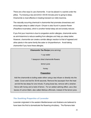 25
There are a few ways to use chamomile. It can be placed in a sachet under the
pillow. Try brewing a tea and drink it 30-45 minutes prior to going to sleep.
Chamomile is most effective in treating transient (or mild) insomnia.
The naturally occurring chemical in chamomile that promotes drowsiness and
encourages sleep is called chrysin. Chrysin is also found in passion flower
(Passiflora incarnates), which is another herbal sleep aid and anxiety reducer.
If you find your insomnia is due to congestion and/or allergies, chamomile works
as anti-histamine to reduce swelling from allergies and help you sleep better.
However, chamomile can create a similar allergic reaction to that of ragweed and
other plants in the same family like aster or chrysanthemum. Avoid taking
chamomile if you have these allergies.
Chamomile Tea Recipe (one serving)
1 cup water
1 teaspoon dried chamomile flowers
lemon juice
honey
Preparation
Add the chamomile to boiling water either using a tea infuser or directly into the
water. Cover and boil for 35-40 seconds. Remove the saucepan from the heat
and let the tea steep for one minute. If using loose tea, remove with a strainer.
Serve with honey and a twist of lemon. For an added calming effect, use a few
leaves of Lemon Balm, also called Melissa officinalis, instead of the lemon juice.
The Soothing Properties of Lavender
Lavender originated in the western Mediterranean and Arabians are believed to
have been the first to domesticate the flowering shrubbery. The Romans later
 