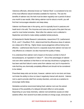 28
Valeriana officinalis, otherwise known as “Valerian Root”, is considered to be one
of the most effective natural remedies available for insomnia. The see the
benefits of valerian root, the herb must be taken regularly over a period of about
one month to see results. After taking valerian root for about a month, you will
find that it encourages relaxation and deep sleep.
Valerian root flowers late in the spring, and it is typically found in pastures and
heath land in the wild. The rhizomes and roots are the parts of the plant that are
used for most herbal remedies. Most often the valerian root is collected in
September and dried to make widely available herbal products.
At Switzerland’s Nestle Research Laboratories, researchers P.D. Leatherwood,
Ph.D., and F. Chauffard, Ph.D., determined that the efficacious dose of valerian
as a sleep aid is 450 mg. Higher doses cause grogginess without being more
effective. Leatherwood also found in a separate study that valerian root was not
only effective as a relaxant, but also improved the quality of sleep.
It is understood that valerian root’s impact on the body is similar to that of
benzodiazepine, an ingredient in Valium™. One of the advantages of valerian
root over other sedatives is that there is not next day cloudiness or grogginess. It
has been said that Valium’s name came from valerian root, but it’s important to
note that they are chemically completely different and should not be considered
to be related.
Prescribed sleep aids can be toxic, however, valerian root is non-toxic and does
not hinder the ability to drive nor does it negatively interact with alcohol. Valerian
root is used to provide relief from anxiety disorders, and acts as a sedative to
encourage restful sleep.
Herbalists sometime recommend taking fresh valerian root over the extract
because of the possibility of a delayed stimulant effect on some people.
Depending on your body chemistry, valerian root sometimes causes an initial
sedative effect, then several hours later provides an energy surge, obviously not
GET YOUR PROBLEM SOLVED HERE
 