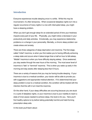 3
Introduction
Everyone experiences trouble sleeping once in a while. While this may be
inconvenient, it’s often temporary. When occasional sleepless nights turn into a
regular occurrence of many nights in a row with interrupted sleep, you might
have a sleeping problem.
When you don’t get enough sleep for an extended period of time your tiredness
impacts every part of your life. Physically, you might notice a decrease in your
productivity and daily activities. Emotionally, you may experience relationship
problems or a change in your personality. Mentally, a chronic sleep problem can
create stress and anxiety.
There are three categories of sleep deprivation and insomnia. The first stage,
called “initial” insomnia, is when you first realize you’re having difficulty achieving
a sleep state and occurs when it takes longer than a half an hour to fall asleep.
“Middle” insomnia is when you have difficulty staying asleep. Once awakened,
you stay awake through the wee hours of the morning. The most sever level of
insomnia is “late” or “terminal” insomnia. This is when you wake up early in the
morning and stay awake after sleeping less than 6 hours.
There are a variety of reasons that you may be having trouble sleeping. If your
insomnia is due to a medical condition, your doctor will be able to provide you
with suggestions and appropriate medical attention. If it’s determined that your
sleep problem is due to a medical condition, the condition will be treated with the
intention that this will in turn treat the insomnia.
On the other hand, if your sleep difficulties are occurring because you are stuck
in a cycle of sleepless nights, or your insomnia is due to your inability to reach a
state of inner peace needed to achieve sleep, this book is for you. Here you’ll
find healthy options to try before taking potentially harmful and habit forming
prescription sleep aids.
In this book you’ll learn about:
 