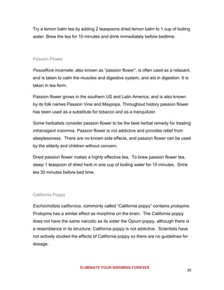 30
Try a lemon balm tea by adding 2 teaspoons dried lemon balm to 1 cup of boiling
water. Brew the tea for 10 minutes and drink immediately before bedtime.
Passion Flower
Passaflora incarnate, also known as “passion flower”, is often used as a relaxant,
and is taken to calm the muscles and digestive system, and aid in digestion. It is
taken in tea form.
Passion flower grows in the southern US and Latin America, and is also known
by its folk names Passion Vine and Maypops. Throughout history passion flower
has been used as a substitute for tobacco and as a tranquilizer.
Some herbalists consider passion flower to be the best herbal remedy for treating
intransigent insomnia. Passion flower is not addictive and provides relief from
sleeplessness. There are no known side effects, and passion flower can be used
by the elderly and children without concern.
Dried passion flower makes a highly effective tea. To brew passion flower tea,
steep 1 teaspoon of dried herb in one cup of boiling water for 15 minutes. Drink
tea 30 minutes before bed time.
California Poppy
Eschscholtzia californica, commonly called “California poppy” contains protopine.
Protopine has a similar effect as morphine on the brain. The California poppy
does not have the same narcotic as its sister the Opium poppy, although there is
a resemblance in its structure. California poppy is not addictive. Scientists have
not actively studied the effects of California poppy so there are no guidelines for
dosage.
ELIMINATE YOUR INSOMNIA FOREVER
 