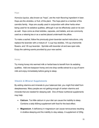 31
Hops
Humulus lupulus, also known as “hops”, are the main flavoring ingredient in beer.
Hops are the strobiles, or fruit, of the plant. The hops plant is a member of the
cannibis family. Hops are usually used in conjunction with other herbs when
being used for its sedative qualities, although it can be effectively used on its own
as well. Hops come as dried stobiles, capsules, and tablets, and are commonly
used as a relaxing tea or as a sachet placed underneath the pillow.
To make a sachet, follow the previously given lavender sachet instructions, only
replace the lavender with a mixture of ¼ cup hop stobiles, 1/8 cup chamomile
flowers, and 1/8 cup lavender. Sprinkle with lavender oil and sew open side.
Enjoy the calming scents provided by your new sachet.
Honey
Try mixing honey into warmed milk or herbal teas to benefit from its sedating
qualities. Add one teaspoon honey and one drop vanilla extract to a cup of warm
milk and enjoy immediately before going to sleep.
Vitamin & Mineral Supplements
By adding vitamins and minerals to your balanced diet, you might find relief from
sleeplessness. Many people are not getting enough of certain vitamins and
minerals that are needed for sleeping well. One of these nutritional supplements
may help:
 Calcium. Too little calcium in your diet can cause the inability to sleep.
Combine a daily 600mg supplement with food for the best effect.
 Magnesium. A deficiency in magnesium can cause nervousness resulting
in shallow sleeping and the inability to stay asleep. A supplement of 250g
 
