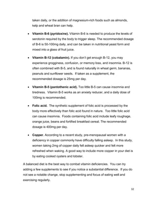 32
taken daily, or the addition of magnesium-rich foods such as almonds,
kelp and wheat bran can help.
 Vitamin B-6 (pyridoxine). Vitamin B-6 is needed to produce the levels of
serotonin required by the body to trigger sleep. The recommended dosage
of B-6 is 50-100mg daily, and can be taken in nutritional yeast form and
mixed into a glass of fruit juice.
 Vitamin B-12 (cobalamin). If you don’t get enough B-12, you may
experience grogginess, confusion, or memory loss, and insomnia. B-12 is
often combined with B-5, and is found naturally in wheat germ, bananas,
peanuts and sunflower seeds. If taken as a supplement, the
recommended dosage is 25mg per day.
 Vitamin B-5 (pantothenic acid). Too little B-5 can cause insomnia and
tiredness. Vitamin B-5 works as an anxiety reducer, and a daily dose of
100mg is recommended.
 Folic acid. The synthetic supplement of folic acid is processed by the
body more effectively than folic acid found in nature. Too little folic acid
can cause insomnia. Foods containing folic acid include leafy roughage,
orange juice, beans and fortified breakfast cereal. The recommended
dosage is 400mg per day.
 Copper. According to a recent study, pre-menopausal women with a
deficiency in copper commonly have difficulty falling asleep. In this study,
women taking 2mg of copper daily fell asleep quicker and felt more
refreshed when waking. A good way to include more copper in your diet is
by eating cooked oysters and lobster.
A balanced diet is the best way to combat vitamin deficiencies. You can try
adding a few supplements to see if you notice a substantial difference. If you do
not see a notable change, stop supplementing and focus of eating well and
exercising regularly.
 