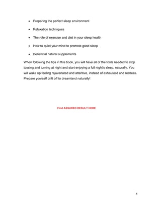 4
 Preparing the perfect sleep environment
 Relaxation techniques
 The role of exercise and diet in your sleep health
 How to quiet your mind to promote good sleep
 Beneficial natural supplements
When following the tips in this book, you will have all of the tools needed to stop
tossing and turning at night and start enjoying a full night’s sleep, naturally. You
will wake up feeling rejuvenated and attentive, instead of exhausted and restless.
Prepare yourself drift off to dreamland naturally!
Find ASSURED RESULT HERE
 