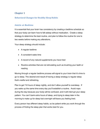 5
Chapter 1
Behavioral Changes for Healthy Sleep Habits
Habits at Bedtime
It is essential that your brain has consistency by creating a bedtime schedule so
that your body can learn how to fall asleep without medication. Create a sleep
strategy to determine the best routine, and plan to follow the routine for one to
two weeks before making any alterations.
Your sleep strategy should include:
 A regular bedtime
 A consistent wake time
 A record of any natural supplements you have tried
 Routine activities that are not stimulating such as brushing your teeth or
reading
Moving through a regular bedtime process will signal to your brain that it’s time to
go to sleep. The desired end result of having a sleep strategy is regular sleep
that’s restful and refreshing.
Plan to get 7-8 hours of sleep nightly, and don’t allow yourself to oversleep. If
you wake up the same time every day you’ll establish a routine. Avoid naps
during the day because your body will be confused, and it will interrupt your sleep
pattern. You can’t bank extra hours of sleep, and trying to sleep later in the
morning to make up for sleep lost overnight will leave you feeling tired.
Every person has different sleep habits, so be patient while you work through the
process of finding the sleep plan that works best for you.
 