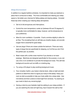 6
Sleep Environment
In addition to a regular bedtime schedule, it is important to make you bedroom a
place that is conducive to sleep. The more comfortable and relaxing your sleep
space is, the better your chances for falling asleep and staying asleep. Consider
these tips when creating your relaxing sleep atmosphere:
 Get rid of all annoyances and interruptions.
 Control the room temperature; cooler air (between 65 and 70 degrees F)
is typically more comfortable for sleep, however, set the temperature to
your preference.
 Allow for room ventilation, if possible. Crack a window slightly to allow for
air flow. The circulating fresh air will help you breathe deeply, and provide
oxygen that is essential for good sleep.
 Use ear plugs if there are noises outside the bedroom. There are many
types of plugs that are specifically for sleeping, so if at first you don’t find
the perfect pair, try another.
 Mask noises with a white noise machine if you decide to not wear
earplugs. Machines are designed specifically for this purpose, or you can
use a fan or air conditioner to provide the background noise. This will hide
background sounds such as traffic or a barking dog.
 Try using a CD player to play soothing background music.
 Your circadian rhythm, your body’s internal clock, relies on light and dark
patterns to determine when to signal your body to fall asleep. Keep your
room as dark as possible to help your body settle into a sleep state. Use
mini-blinds and thick curtains to block light from windows. Try wearing an
eye mask to block any remaining light.
 Having a clock by your bedside might be adding to your sleep problem. If
you are watching the clock all night long, face it toward the wall so that
FIND ASSURED RESULT HERE
 