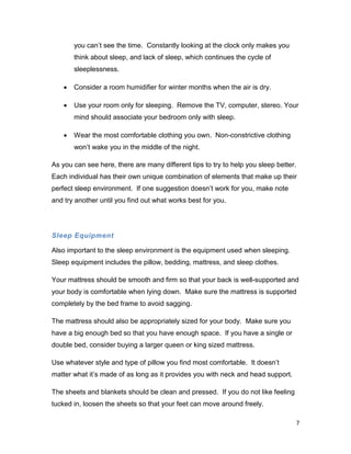 7
you can’t see the time. Constantly looking at the clock only makes you
think about sleep, and lack of sleep, which continues the cycle of
sleeplessness.
 Consider a room humidifier for winter months when the air is dry.
 Use your room only for sleeping. Remove the TV, computer, stereo. Your
mind should associate your bedroom only with sleep.
 Wear the most comfortable clothing you own. Non-constrictive clothing
won’t wake you in the middle of the night.
As you can see here, there are many different tips to try to help you sleep better.
Each individual has their own unique combination of elements that make up their
perfect sleep environment. If one suggestion doesn’t work for you, make note
and try another until you find out what works best for you.
Sleep Equipment
Also important to the sleep environment is the equipment used when sleeping.
Sleep equipment includes the pillow, bedding, mattress, and sleep clothes.
Your mattress should be smooth and firm so that your back is well-supported and
your body is comfortable when lying down. Make sure the mattress is supported
completely by the bed frame to avoid sagging.
The mattress should also be appropriately sized for your body. Make sure you
have a big enough bed so that you have enough space. If you have a single or
double bed, consider buying a larger queen or king sized mattress.
Use whatever style and type of pillow you find most comfortable. It doesn’t
matter what it’s made of as long as it provides you with neck and head support.
The sheets and blankets should be clean and pressed. If you do not like feeling
tucked in, loosen the sheets so that your feet can move around freely.
 