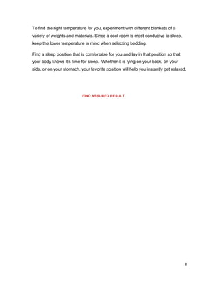 8
To find the right temperature for you, experiment with different blankets of a
variety of weights and materials. Since a cool room is most conducive to sleep,
keep the lower temperature in mind when selecting bedding.
Find a sleep position that is comfortable for you and lay in that position so that
your body knows it’s time for sleep. Whether it is lying on your back, on your
side, or on your stomach, your favorite position will help you instantly get relaxed.
FIND ASSURED RESULT
 