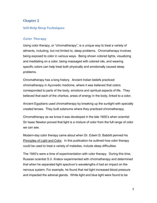 9
Chapter 2
Self-Help Sleep Techniques
Color Therapy
Using color therapy, or “chromatherapy”, is a unique way to treat a variety of
ailments, including, but not limited to, sleep problems. Chromatherapy involves
being exposed to color in various ways. Being shown colored lights, visualizing
and meditating on a color, being massaged with colored oils, and wearing
specific colors can help treat both physically and emotionally caused sleep
problems.
Chromatherapy has a long history. Ancient Indian beliefs practiced
chromatherapy in Ayurvedic medicine, where it was believed that colors
corresponded to parts of the body, emotions and spiritual aspects of life. They
believed that each of the charkas, areas of energy in the body, linked to a color.
Ancient Egyptians used chromatherapy by breaking up the sunlight with specially
created lenses. They built solariums where they practiced chromatherapy.
Chromatherapy as we know it was developed in the late 1600’s when scientist
Sir Isaac Newton proved that light is a mixture of color from the full range of color
we can see.
Modern-day color therapy came about when Dr. Edwin D. Babbitt penned his
Principles of Light and Color. In this publication he outlined how color therapy
could be used to treat a variety of maladies, include sleep difficulties.
The 1940’s were a time of experimentation with color therapy. During this time,
Russian scientist S.V. Krakov experimented with chromatherapy and determined
that when he separated light spectrum’s wavelengths it had an impact on the
nervous system. For example, he found that red light increased blood pressure
and impacted the adrenal glands. White light and blue light were found to be
 