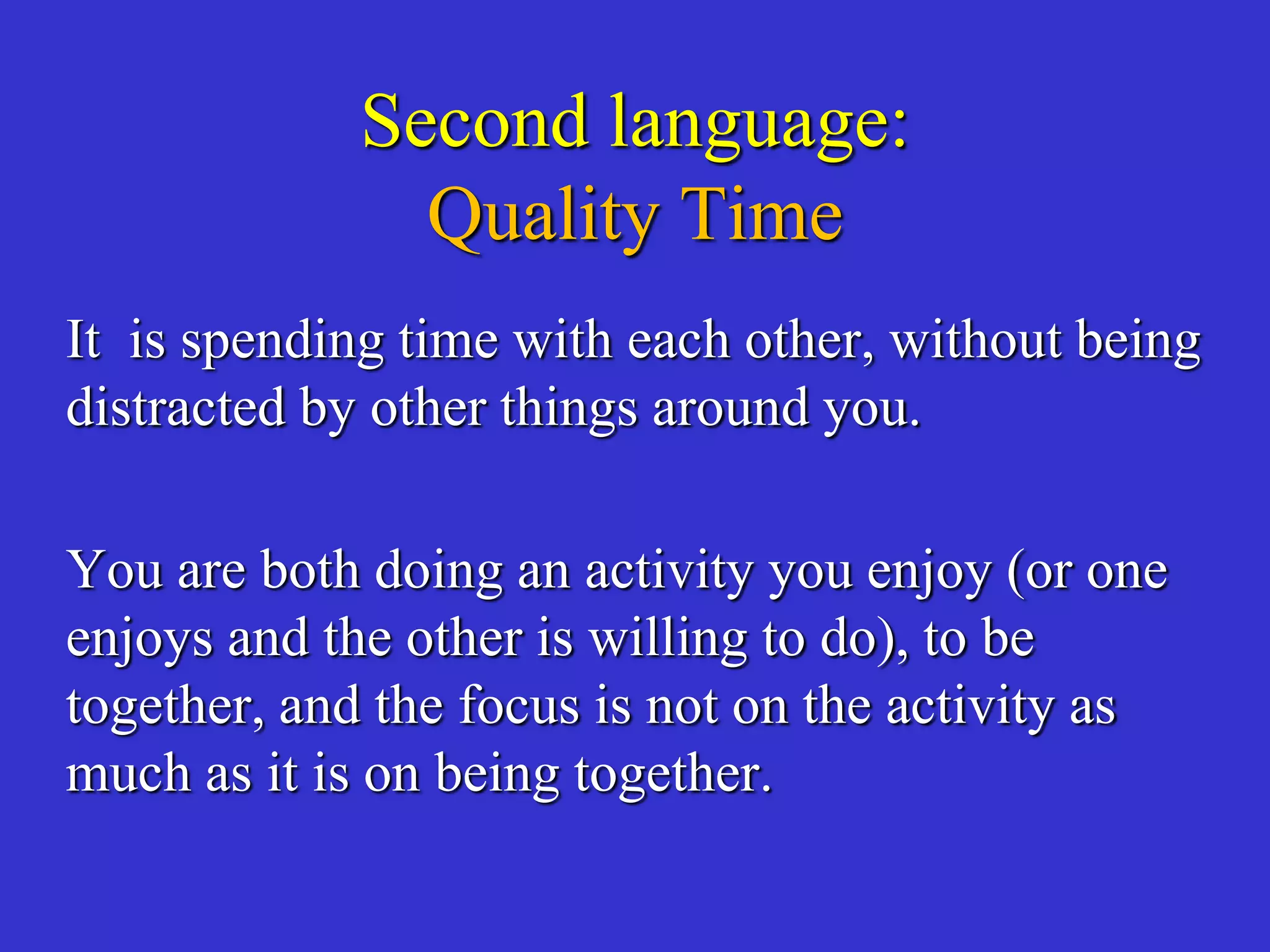 Second language:
Quality Time
It is spending time with each other, without being
distracted by other things around you.
You are both doing an activity you enjoy (or one
enjoys and the other is willing to do), to be
together, and the focus is not on the activity as
much as it is on being together.
 