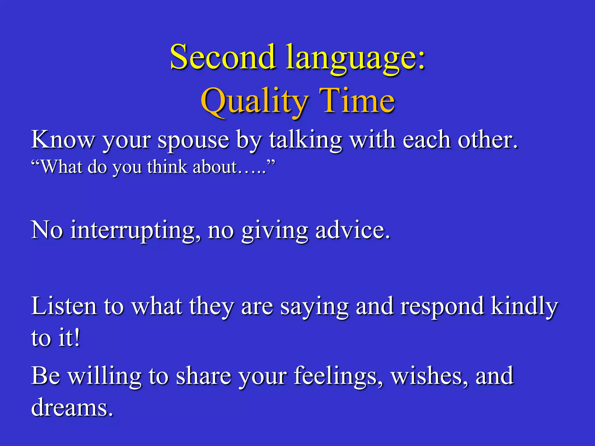Second language:
Quality Time
Know your spouse by talking with each other.
“What do you think about…..”
No interrupting, no giving advice.
Listen to what they are saying and respond kindly
to it!
Be willing to share your feelings, wishes, and
dreams.
 