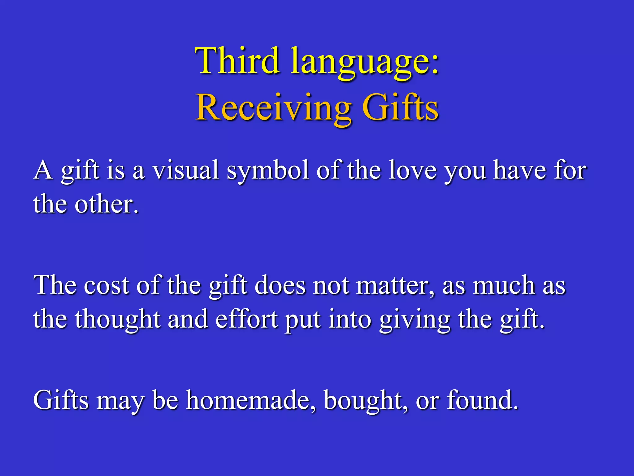 Third language:
Receiving Gifts
A gift is a visual symbol of the love you have for
the other.
The cost of the gift does not matter, as much as
the thought and effort put into giving the gift.
Gifts may be homemade, bought, or found.
 