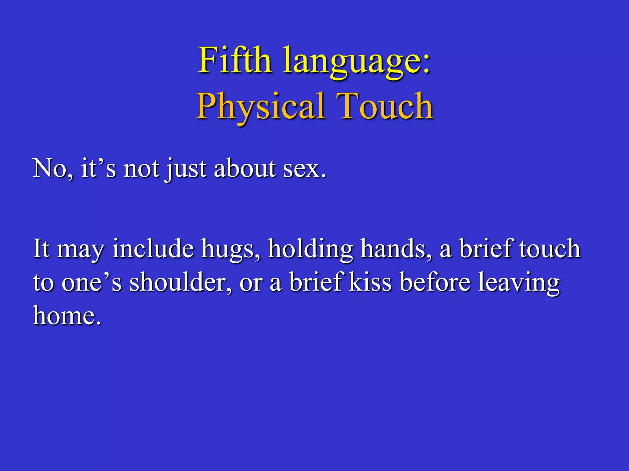 Fifth language:
Physical Touch
No, it’s not just about sex.
It may include hugs, holding hands, a brief touch
to one’s shoulder, or a brief kiss before leaving
home.
 
