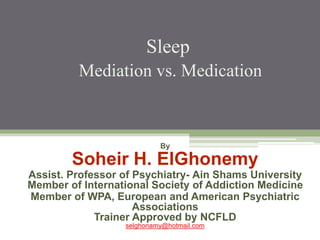 Sleep
Mediation vs. Medication
By
Soheir H. ElGhonemy
Assist. Professor of Psychiatry- Ain Shams University
Member of International Society of Addiction Medicine
Member of WPA, European and American Psychiatric
Associations
Trainer Approved by NCFLD
selghonamy@hotmail.com
 