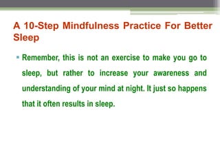 A 10-Step Mindfulness Practice For Better
Sleep
 Remember, this is not an exercise to make you go to
sleep, but rather to increase your awareness and
understanding of your mind at night. It just so happens
that it often results in sleep.
 