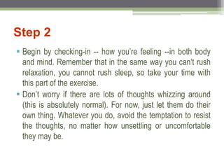 Step 2
 Begin by checking-in -- how you’re feeling --in both body
and mind. Remember that in the same way you can’t rush
relaxation, you cannot rush sleep, so take your time with
this part of the exercise.
 Don’t worry if there are lots of thoughts whizzing around
(this is absolutely normal). For now, just let them do their
own thing. Whatever you do, avoid the temptation to resist
the thoughts, no matter how unsettling or uncomfortable
they may be.
 