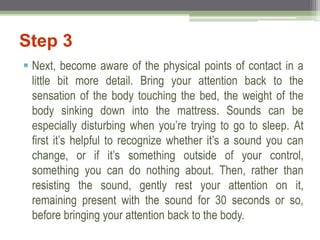 Step 3
 Next, become aware of the physical points of contact in a
little bit more detail. Bring your attention back to the
sensation of the body touching the bed, the weight of the
body sinking down into the mattress. Sounds can be
especially disturbing when you’re trying to go to sleep. At
first it’s helpful to recognize whether it’s a sound you can
change, or if it’s something outside of your control,
something you can do nothing about. Then, rather than
resisting the sound, gently rest your attention on it,
remaining present with the sound for 30 seconds or so,
before bringing your attention back to the body.
 