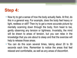 Step 4:
 Now try to get a sense of how the body actually feels. At first, do
this in a general way. For example, does the body feel heavy or
light, restless or still? Then try to get a more accurate picture by
mentally scanning down through the body, from head to toe,
gently observing any tension or tightness. Invariably, the mind
will be drawn to areas of tension, but you can relax in the
knowledge that you are about to sleep and that the exercise will
help to release those areas.
 You can do this scan several times, taking about 20 to 30
seconds each time. Remember to notice the areas that feel
relaxed and comfortable, as well as any areas of discomfort.
 