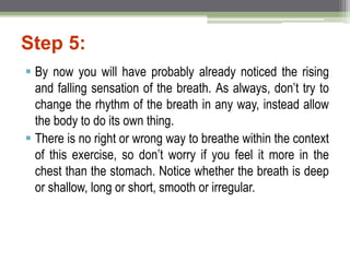 Step 5:
 By now you will have probably already noticed the rising
and falling sensation of the breath. As always, don’t try to
change the rhythm of the breath in any way, instead allow
the body to do its own thing.
 There is no right or wrong way to breathe within the context
of this exercise, so don’t worry if you feel it more in the
chest than the stomach. Notice whether the breath is deep
or shallow, long or short, smooth or irregular.
 