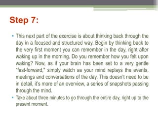 Step 7:
 This next part of the exercise is about thinking back through the
day in a focused and structured way. Begin by thinking back to
the very first moment you can remember in the day, right after
waking up in the morning. Do you remember how you felt upon
waking? Now, as if your brain has been set to a very gentle
"fast-forward," simply watch as your mind replays the events,
meetings and conversations of the day. This doesn’t need to be
in detail, it’s more of an overview, a series of snapshots passing
through the mind.
 Take about three minutes to go through the entire day, right up to the
present moment.
 