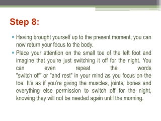 Step 8:
 Having brought yourself up to the present moment, you can
now return your focus to the body.
 Place your attention on the small toe of the left foot and
imagine that you’re just switching it off for the night. You
can even repeat the words
"switch off" or "and rest" in your mind as you focus on the
toe. It’s as if you’re giving the muscles, joints, bones and
everything else permission to switch off for the night,
knowing they will not be needed again until the morning.
 