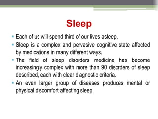 Sleep
 Each of us will spend third of our lives asleep.
 Sleep is a complex and pervasive cognitive state affected
by medications in many different ways.
 The field of sleep disorders medicine has become
increasingly complex with more than 90 disorders of sleep
described, each with clear diagnostic criteria.
 An even larger group of diseases produces mental or
physical discomfort affecting sleep.
 