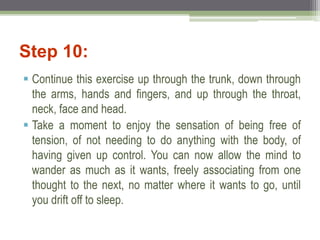 Step 10:
 Continue this exercise up through the trunk, down through
the arms, hands and fingers, and up through the throat,
neck, face and head.
 Take a moment to enjoy the sensation of being free of
tension, of not needing to do anything with the body, of
having given up control. You can now allow the mind to
wander as much as it wants, freely associating from one
thought to the next, no matter where it wants to go, until
you drift off to sleep.
 