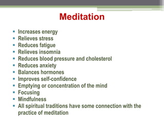 Meditation
 Increases energy
 Relieves stress
 Reduces fatigue
 Relieves insomnia
 Reduces blood pressure and cholesterol
 Reduces anxiety
 Balances hormones
 Improves self-confidence
 Emptying or concentration of the mind
 Focusing
 Mindfulness
 All spiritual traditions have some connection with the
practice of meditation
 
