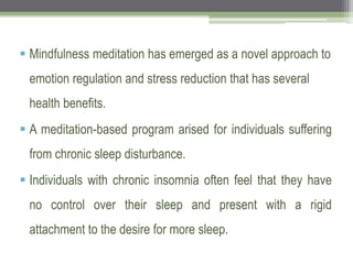  Mindfulness meditation has emerged as a novel approach to
emotion regulation and stress reduction that has several
health benefits.
 A meditation-based program arised for individuals suffering
from chronic sleep disturbance.
 Individuals with chronic insomnia often feel that they have
no control over their sleep and present with a rigid
attachment to the desire for more sleep.
 
