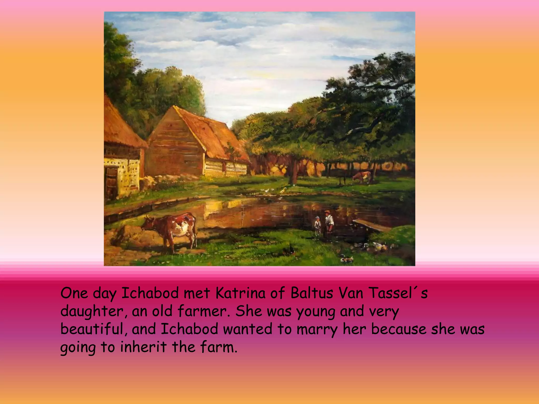 One day Ichabod met Katrina of Baltus Van Tassel´s
daughter, an old farmer. She was young and very
beautiful, and Ichabod wanted to marry her because she was
going to inherit the farm.
 